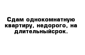 Сдам однокомнатную квартиру, недорого, на длительныйсрок.